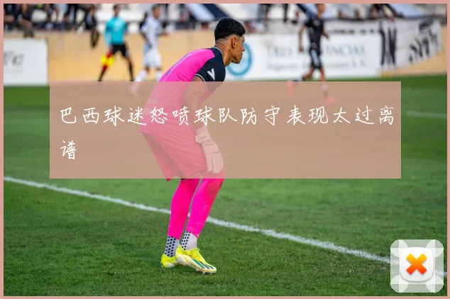 巴西球迷怒喷球队防守表现太过离谱